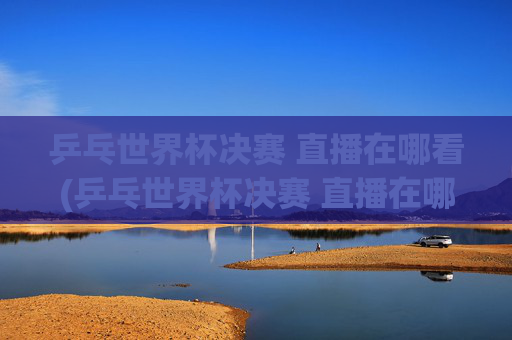 乒乓世界杯决赛 直播在哪看(乒乓世界杯决赛 直播在哪看啊)