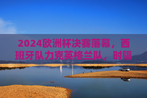 2024欧洲杯决赛落幕，西班牙队力克英格兰队，时隔12年再捧德劳内杯，2024欧洲杯决赛，西班牙力克英格兰，时隔12年再捧德劳内杯