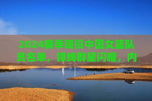 2024赛季现役中国女篮队员名单,锋线群星闪耀,内线实力雄厚,2024赛季中国女篮现役名单,锋线闪耀内线雄厚