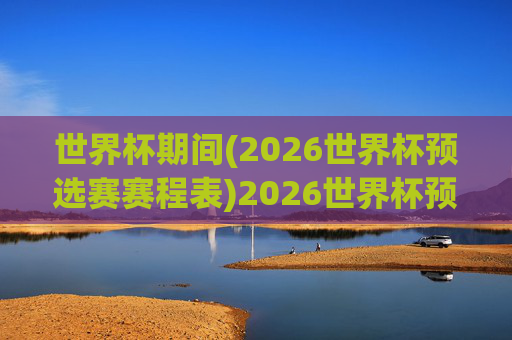 世界杯期间(2026世界杯预选赛赛程表)2026世界杯预选赛赛程表(世界杯期间)