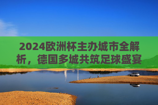 2024欧洲杯主办城市全解析，德国多城共筑足球盛宴，2024欧洲杯主办城市全解析，德国多城共筑足球盛宴