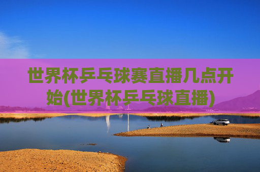 世界杯乒乓球赛直播几点开始(世界杯乒乓球直播)