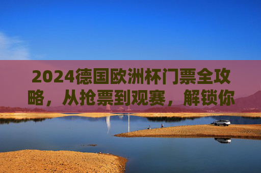 2024德国欧洲杯门票全攻略，从抢票到观赛，解锁你的绿茵场之约，2024德国欧洲杯门票全攻略，从抢票到观赛，解锁绿茵场之约