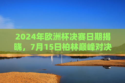 2024年欧洲杯决赛日期揭晓,7月15日柏林巅峰对决,谁将捧杯?