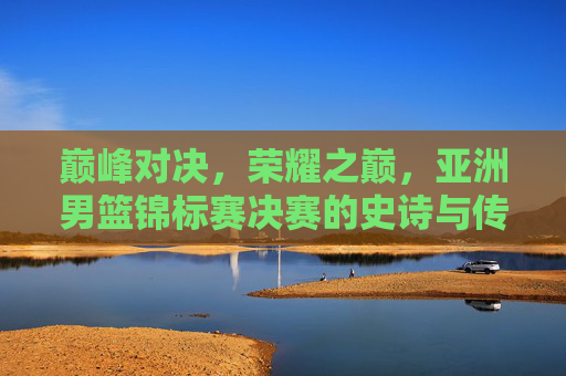 巅峰对决,荣耀之巅,亚洲男篮锦标赛决赛的史诗与传承