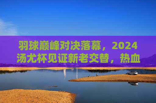 羽球巅峰对决落幕，2024汤尤杯见证新老交替，热血与传承交织，2024汤尤杯落幕，羽球巅峰对决见证新老交替，热血传承交织