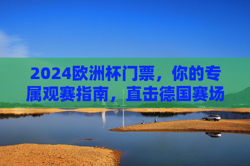 2024欧洲杯门票，你的专属观赛指南，直击德国赛场激情！2024欧洲杯门票，德国赛场观赛激情指南