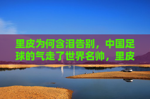 里皮为何含泪告别，中国足球的气走了世界名帅，里皮含泪告别，中国足球气走世界名帅