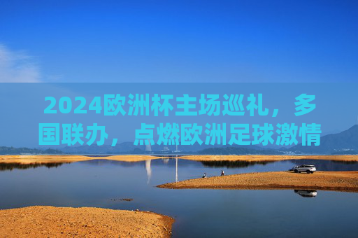 2024欧洲杯主场巡礼，多国联办，点燃欧洲足球激情，2024欧洲杯多国联办主场巡礼点燃欧洲足球激情