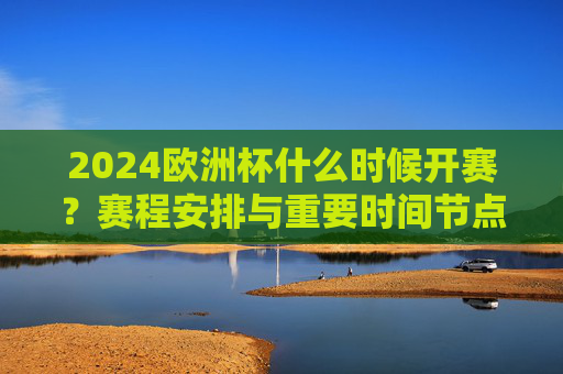 2024欧洲杯什么时候开赛？赛程安排与重要时间节点全解析，2024欧洲杯赛程安排与时间节点全解析