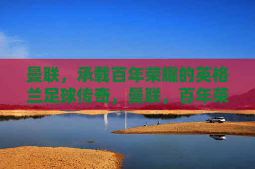 曼联，承载百年荣耀的英格兰足球传奇，曼联，百年荣耀的英格兰足球传奇