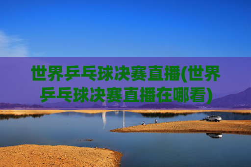 世界乒乓球决赛直播(世界乒乓球决赛直播在哪看)