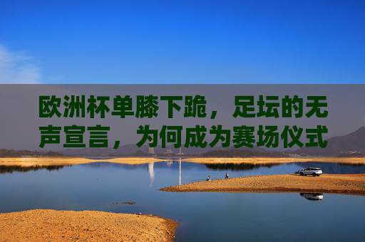 欧洲杯单膝下跪,足坛的无声宣言,为何成为赛场仪式?欧洲杯单膝下跪,足坛无声宣言的赛场仪式