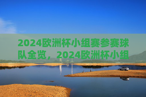 2024欧洲杯小组赛参赛球队全览，2024欧洲杯小组赛参赛球队全览