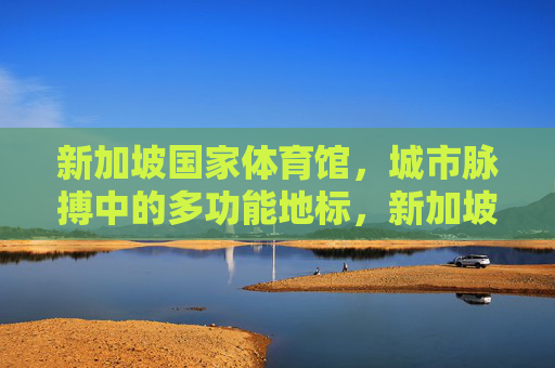 新加坡国家体育馆,城市脉搏中的多功能地标,新加坡国家体育馆,城市脉搏的多功能地标
