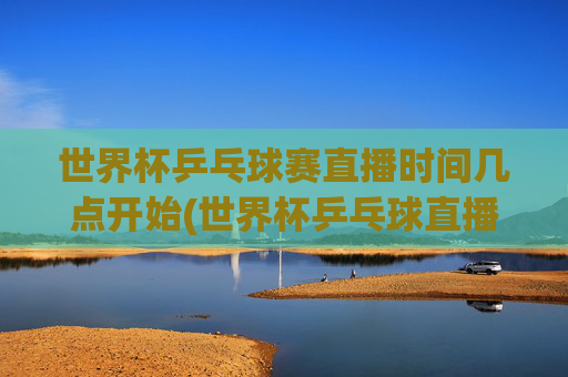 世界杯乒乓球赛直播时间几点开始(世界杯乒乓球直播)