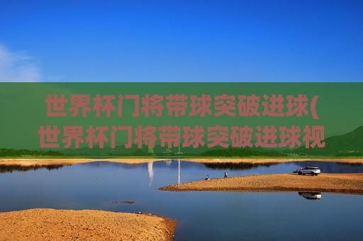世界杯门将带球突破进球(世界杯门将带球突破进球视频)
