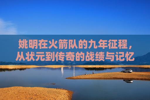 姚明在火箭队的九年征程,从状元到传奇的战绩与记忆,姚明火箭九年,从状元到传奇的战绩与记忆