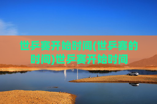 世乒赛开始时间(世乒赛的时间)世乒赛开始时间
