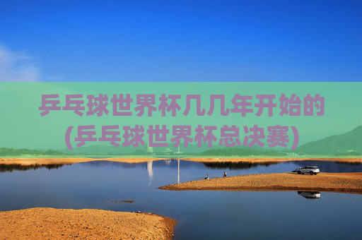 乒乓球世界杯几几年开始的(乒乓球世界杯总决赛)