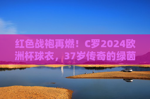 红色战袍再燃!C罗2024欧洲杯球衣,37岁传奇的绿茵图腾,红色战袍再燃!C罗2024欧洲杯球衣,37岁传奇绿茵图腾