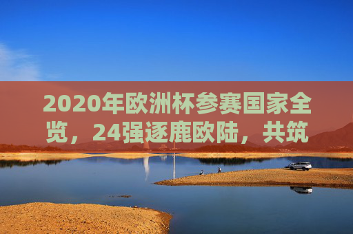 2020年欧洲杯参赛国家全览，24强逐鹿欧陆，共筑足球盛宴，2020年欧洲杯，24强逐鹿欧陆，共筑足球盛宴
