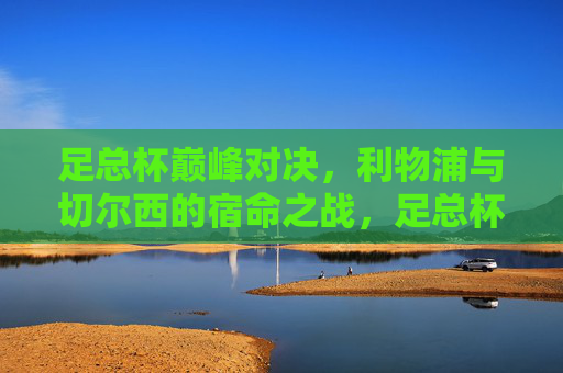 足总杯巅峰对决，利物浦与切尔西的宿命之战，足总杯巅峰对决，利物浦与切尔西宿命之战