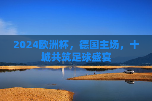 2024欧洲杯,德国主场,十城共筑足球盛宴