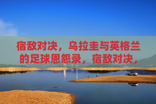 宿敌对决，乌拉圭与英格兰的足球恩怨录，宿敌对决，乌拉圭与英格兰足球恩怨录