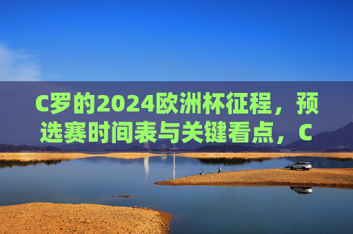C罗的2024欧洲杯征程，预选赛时间表与关键看点，C罗2024欧洲杯征程，预选赛时间表与关键看点