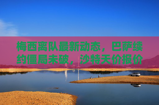 梅西离队最新动态,巴萨续约僵局未破,沙特天价报价vs迈阿密诚意邀约,未来去向三岔口引全球猜想