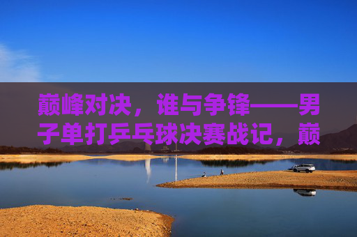 巅峰对决,谁与争锋——男子单打乒乓球决赛战记,巅峰对决,男子单打乒乓球决赛战记