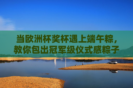 当欧洲杯奖杯遇上端午粽，教你包出冠军级仪式感粽子，欧洲杯奖杯遇上端午粽，包出冠军级仪式感