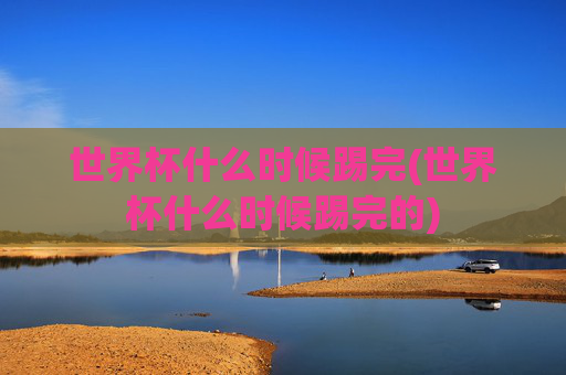 世界杯什么时候踢完(世界杯什么时候踢完的)