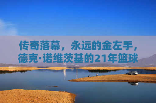 传奇落幕，永远的金左手，德克·诺维茨基的21年篮球人生，金左手传奇，德克·诺维茨基的21年篮球人生