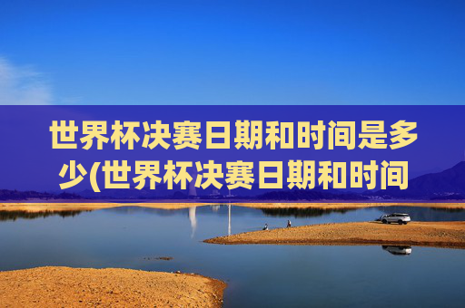 世界杯决赛日期和时间是多少(世界杯决赛日期和时间是多少号)