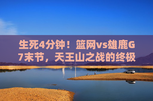 生死4分钟!篮网vs雄鹿G7末节,天王山之战的终极心跳,生死4分钟!篮网vs雄鹿天王山G7末节终极心跳