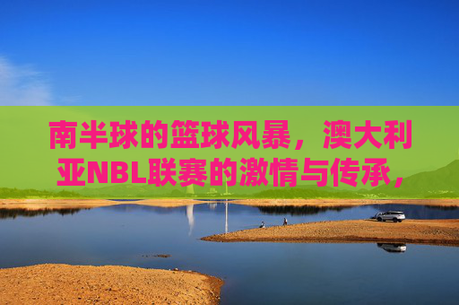 南半球的篮球风暴,澳大利亚NBL联赛的激情与传承,澳大利亚NBL,南半球的篮球风暴与激情传承