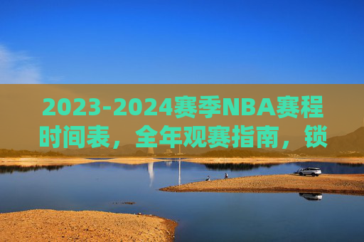 2023-2024赛季NBA赛程时间表,全年观赛指南,锁定你的篮球盛宴
