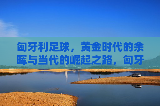 匈牙利足球，黄金时代的余晖与当代的崛起之路，匈牙利足球，从黄金余晖到崛起之路