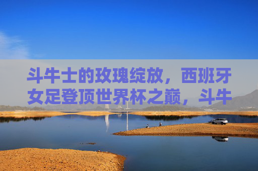 斗牛士的玫瑰绽放,西班牙女足登顶世界杯之巅,斗牛士玫瑰绽放,西班牙女足登顶世界杯