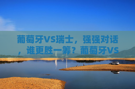 葡萄牙VS瑞士，强强对话，谁更胜一筹？葡萄牙VS瑞士，强强对话，谁更胜一筹？