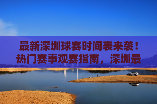 最新深圳球赛时间表来袭！热门赛事观赛指南，深圳最新热门球赛时间表及观赛指南