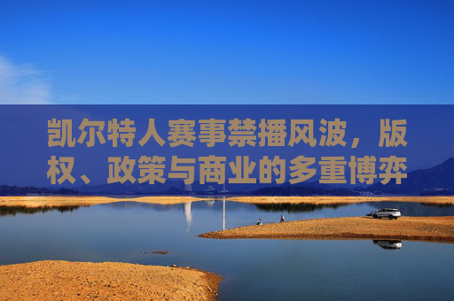 凯尔特人赛事禁播风波，版权、政策与商业的多重博弈，凯尔特人赛事禁播，版权、政策与商业的多重博弈