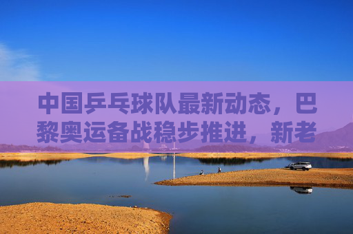 中国乒乓球队最新动态,巴黎奥运备战稳步推进,新老传承共筑国乒新辉煌,国乒巴黎奥运备战稳步推进 新老传承共筑新辉煌
