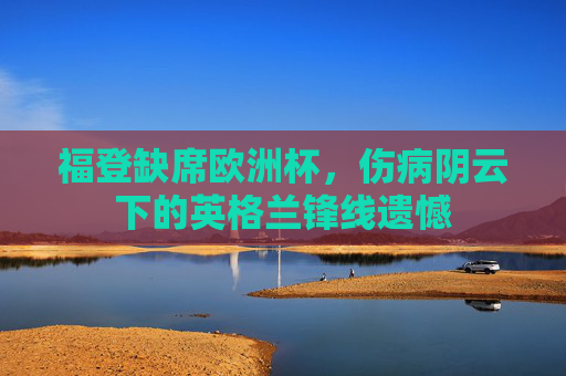 福登缺席欧洲杯,伤病阴云下的英格兰锋线遗憾