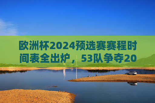 欧洲杯2024预选赛赛程时间表全出炉,53队争夺20个正赛名额,焦点对决抢先看,欧洲杯2024预选赛赛程出炉,53队争20席,焦点对决抢先看