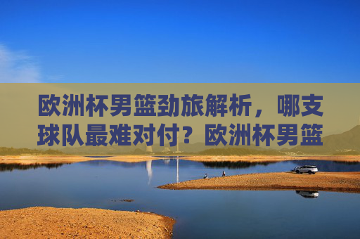 欧洲杯男篮劲旅解析,哪支球队最难对付?欧洲杯男篮劲旅解析,哪支球队最难对付?
