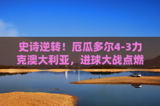 史诗逆转！厄瓜多尔4-3力克澳大利亚，进球大战点燃世界杯生死战，史诗逆转！厄瓜多尔4-3力克澳大利亚，世界杯生死战