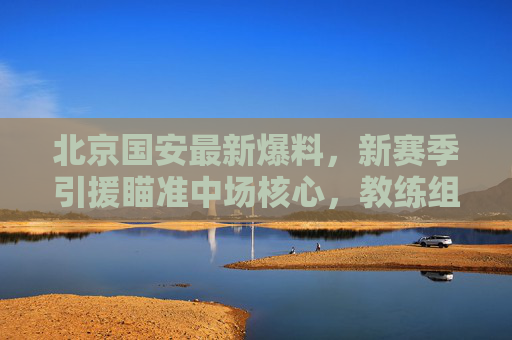 北京国安最新爆料,新赛季引援瞄准中场核心,教练组战术升级引期待,北京国安新赛季聚焦中场核心引援,战术升级备受期待